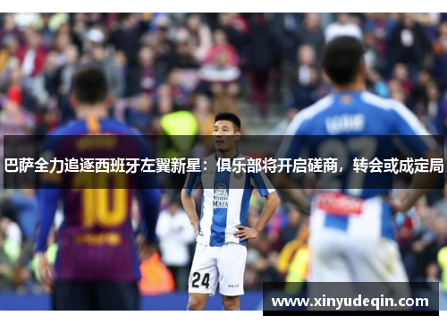 巴萨全力追逐西班牙左翼新星：俱乐部将开启磋商，转会或成定局