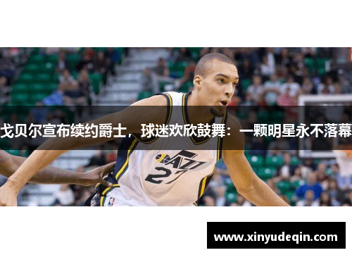 戈贝尔宣布续约爵士，球迷欢欣鼓舞：一颗明星永不落幕