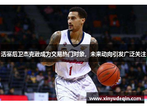 活塞后卫杰克逊成为交易热门对象，未来动向引发广泛关注